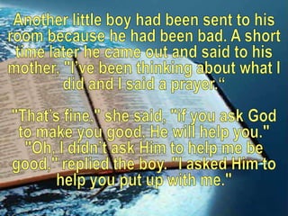 Another little boy had been sent to his room because he had been bad. A short time later he came out and said to his mother, "I’ve been thinking about what I did and I said a prayer.“"That’s fine," she said, "if you ask God to make you good, He will help you." "Oh, I didn’t ask Him to help me be good," replied the boy. "I asked Him to help you put up with me."