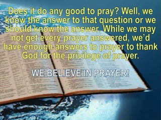Does it do any good to pray? Well, we know the answer to that question or we should know the answer. While we may not get every prayer answered, we’d have enough answers to prayer to thank God for the privilege of prayer. WE BELIEVE IN PRAYER!