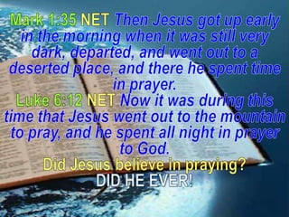 Mark 1:35 NET Then Jesus got up early in the morning when it was still very dark, departed, and went out to a deserted place, and there he spent time in prayer.Luke 6:12 NET Now it was during this time that Jesus went out to the mountain to pray, and he spent all night in prayer to God.Did Jesus believe in praying? DID HE EVER! 