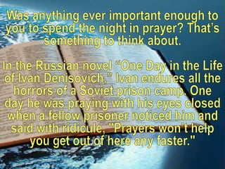 Was anything ever important enough to you to spend the night in prayer? That’s something to think about. In the Russian novel “One Day in the Life of Ivan Denisovich,” Ivan endures all the horrors of a Soviet prison camp. One day he was praying with his eyes closed when a fellow prisoner noticed him and said with ridicule, "Prayers won’t help you get out of here any faster." 