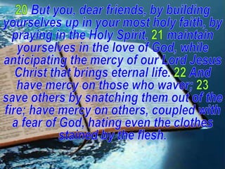 20But you, dear friends, by building yourselves up in your most holy faith, by praying in the Holy Spirit,21maintain yourselves in the love of God, while anticipating the mercy of our Lord Jesus Christ that brings eternal life. 22And have mercy on those who waver; 23save others by snatching them out of the fire; have mercy on others, coupled with a fear of God, hating even the clothes stained by the flesh.