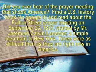 Did you ever hear of the prayer meeting that shook America?  Find a U.S. history book (or google it) and read about the Fulton Street prayer meeting on September 23, 1857, started by Mr. Jeremiah Calvin Lanphier, a simple merchant in New York. Times were as difficult then as they are right now in America. 