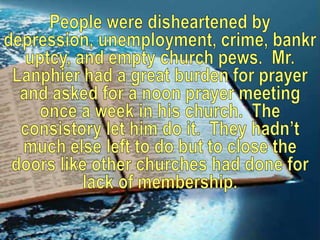 People were disheartened by depression, unemployment, crime, bankruptcy, and empty church pews.  Mr. Lanphier had a great burden for prayer and asked for a noon prayer meeting once a week in his church.  The consistory let him do it.  They hadn’t much else left to do but to close the doors like other churches had done for lack of membership.