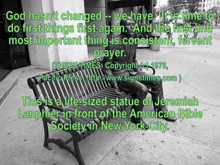 God hasn’t changed -- we have.  It is time to do first things first again.  And the first and most important thing is consistent, fervent prayer.(THESE TIMES, Copyright (c) 1978, Pacific Press, http://www.signstimes.com )This is a life-sized statue of Jeremiah Lanphier in front of the American Bible Society in New York City.