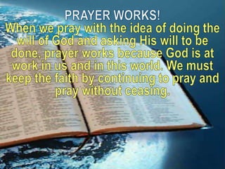 PRAYER WORKS! When we pray with the idea of doing the will of God and asking His will to be done, prayer works because God is at work in us and in this world. We must keep the faith by continuing to pray and pray without ceasing.