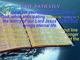 WAIT  PATIENTLY21maintain yourselves in the love of God, while anticipating (footnote: Or "waiting for.")the mercy of our Lord Jesus Christ that brings eternal life. A lady told this story. The checkout line at the hardware store was getting longer and longer as the clerk labored to get the new cash register to cooperate.