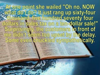 At one point she wailed "Oh no, NOW what do I do? It just rang up sixty-four thousand, five hundred seventy four dollars in sales tax on a ten-dollar sale!" Surprisingly, the customers in front of me didn’t seem too upset by the delay. Some even chuckled sympathetically. 
