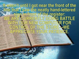 It wasn’t until I got near the front of the line that I saw the neatly hand-lettered sign in front of the register: WE ARE CURRENTLY DOING BATTLE WITH OUR NEW COMPUTER FOR CONTROL OF THE STORE---WE APPRECIATE YOUR PATIENCE.