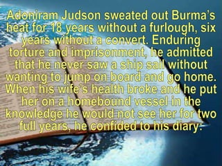Adoniram Judson sweated out Burma’s heat for 18 years without a furlough, six years without a convert. Enduring torture and imprisonment, he admitted that he never saw a ship sail without wanting to jump on board and go home. When his wife’s health broke and he put her on a homebound vessel in the knowledge he would not see her for two full years, he confided to his diary: 