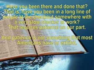 Have you been there and done that? That is, have you been in a long line of people at the checkout somewhere with a very slow checker at work? That requires patience on our part.And patience is not something that most Americans have or exhibit. 