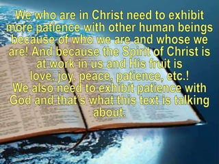 We who are in Christ need to exhibit more patience with other human beings because of who we are and whose we are! And because the Spirit of Christ is at work in us and His fruit is love, joy, peace, patience, etc.! We also need to exhibit patience with God and that’s what this text is talking about. 