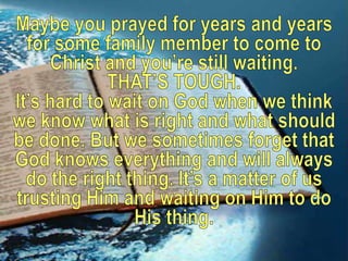 Maybe you prayed for years and years for some family member to come to Christ and you’re still waiting. THAT’S TOUGH. It’s hard to wait on God when we think we know what is right and what should be done. But we sometimes forget that God knows everything and will always do the right thing. It’s a matter of us trusting Him and waiting on Him to do His thing.