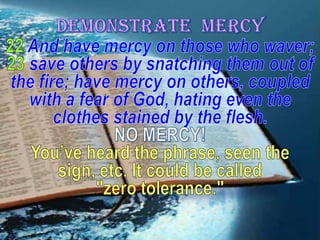 DEMONSTRATE  MERCY22And have mercy on those who waver; 23save others by snatching them out of the fire; have mercy on others, coupled with a fear of God, hating even the clothes stained by the flesh.NO MERCY! You’ve heard the phrase, seen the sign, etc. It could be called "zero tolerance."