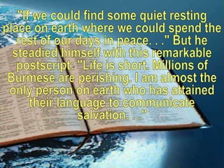 "If we could find some quiet resting place on earth where we could spend the rest of our days in peace. . ." But he steadied himself with this remarkable postscript: "Life is short. Millions of Burmese are perishing. I am almost the only person on earth who has attained their language to communicate salvation. . ."