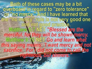 Both of these cases may be a bit overboard in regard to "zero tolerance" or "no mercy." And I have learned that the "no mercy" rule is not very good one and not good practice.Matthew 5:7 NET "Blessed are the merciful, for they will be shown mercy.Matthew 9:13 NET Go and learn what this saying means: 'I want mercy and not sacrifice.‘ For I did not come to call the righteous, but sinners."