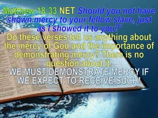 Matthew 18:33 NET Should younot have shown mercy to your fellow slave, just as I showed it to you?'Do these verses tell us anything about the mercy of God and the importance of demonstrating mercy? There is no question about it. WE MUST DEMONSTRATE MERCY IF WE EXPECT TO RECEIVE SUCH!