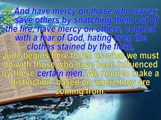 22And have mercy on those who waver; 23save others by snatching them out of the fire; have mercy on others, coupled with a fear of God, hating even the clothes stained by the flesh.Jude begins here to tell us what we must do with those who have been influenced by these certain men. We need to make a distinction, based on where they are coming from. 