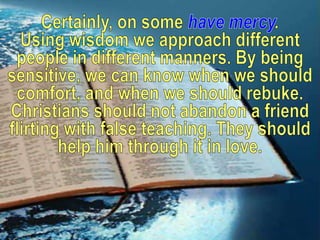 Certainly, on some have mercy.Using wisdom we approach different people in different manners. By being sensitive, we can know when we should comfort, and when we should rebuke. Christians should not abandon a friend flirting with false teaching. They should help him through it in love. 
