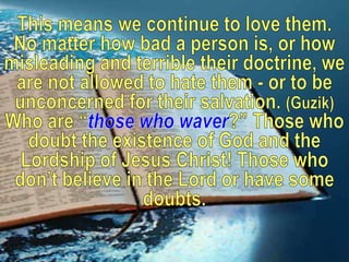 This means we continue to love them. No matter how bad a person is, or how misleading and terrible their doctrine, we are not allowed to hate them - or to be unconcerned for their salvation. (Guzik)Who are “those who waver?” Those who doubt the existence of God and the Lordship of Jesus Christ! Those who don’t believe in the Lord or have some doubts. 