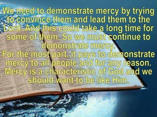 We need to demonstrate mercy by trying to convince them and lead them to the Lord. And this could take a long time for some of them. So we must continue to demonstrate mercy.For the most part, it pays to demonstrate mercy to all people and for any reason. Mercy is a characteristic of God and we should want to be like Him.