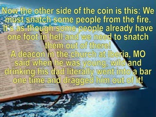 Now the other side of the coin is this: We must snatch some people from the fire. It’s as though some people already have one foot in hell and we need to snatch them out of there!A deacon in the church at Iberia, MO said when he was young, wild and drinking his dad literally went into a bar one time and dragged him out of it! 