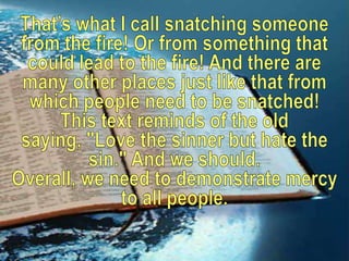 That’s what I call snatching someone from the fire! Or from something that could lead to the fire! And there are many other places just like that from which people need to be snatched!This text reminds of the old saying, "Love the sinner but hate the sin." And we should. Overall, we need to demonstrate mercy to all people. 