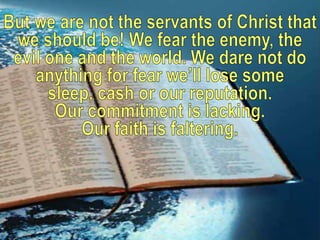 But we are not the servants of Christ that we should be! We fear the enemy, the evil one and the world. We dare not do anything for fear we’ll lose some sleep, cash or our reputation. Our commitment is lacking. Our faith is faltering.