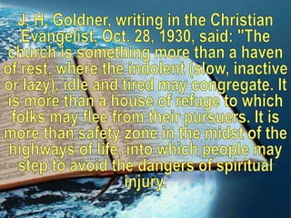 J. H. Goldner, writing in the Christian Evangelist, Oct. 28, 1930, said: "The church is something more than a haven of rest, where the indolent (slow, inactive or lazy), idle and tired may congregate. It is more than a house of refuge to which folks may flee from their pursuers. It is more than safety zone in the midst of the highways of life, into which people may step to avoid the dangers of spiritual injury.