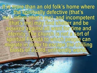 It is more than an old folk’s home where the spiritually defective (that’s me), infirm (that’s me), and incompetent (that’s me) may find shelter and be assured against all want for time and eternity. The church is not a sort of spiritual Florida to which people can migrate in order to escape the chilling blasts of a cold, unfriendly world.