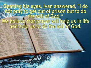 Opening his eyes, Ivan answered, "I do not pray to get out of prison but to do the will of God.“<br />We believe that pray...