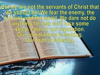 But we are not the servants of Christ that we should be! We fear the enemy, the evil one and the world. We dare not do any...