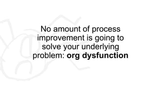 No amount of process
improvement is going to
solve your underlying
problem: org dysfunction