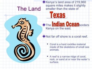 The Land
Kenya’s land area of 219,960
square miles makes it slightly
smaller than the state of
_____________.
The _________________ borders
Kenya on the east.
Not far off shore is a coral reef.
 Coral is a hard rocklike material
made of the skeletons of small sea
animals.
 A reef is a narrow ridge of coral,
rock, or sand at or near the water’s
surface.
 