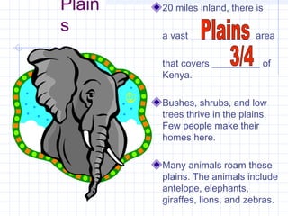 Plain
s
20 miles inland, there is
a vast _____________ area
that covers __________ of
Kenya.
Bushes, shrubs, and low
trees thrive in the plains.
Few people make their
homes here.
Many animals roam these
plains. The animals include
antelope, elephants,
giraffes, lions, and zebras.
 