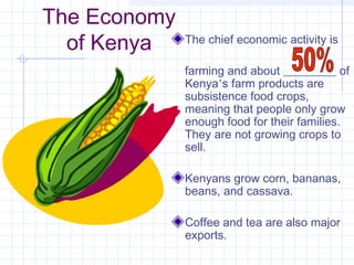 The Economy
of Kenya The chief economic activity is
farming and about _________ of
Kenya’s farm products are
subsistence food crops,
meaning that people only grow
enough food for their families.
They are not growing crops to
sell.
Kenyans grow corn, bananas,
beans, and cassava.
Coffee and tea are also major
exports.
 
