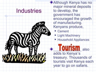 Industries
Although Kenya has no
major mineral deposits
to develop, the
government has
encouraged the growth
of manufacturing.
Kenyans produce,
 Cement
 Light Machinery
 Household Appliances
_______________ also
adds to Kenya’s
treasury. Thousands of
tourists visit Kenya each
year to go on safaris.
 