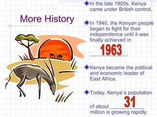 More History
In the late 1800s, Kenya
came under British control.
In 1940, the Kenyan people
began to fight for their
independence until it was
finally achieved in
______________.
Kenya became the political
and economic leader of
East Africa.
Today, Kenya’s population
of about _____________
million is growing rapidly.
 