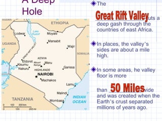 A Deep
Hole
The
__________________ cuts a
deep gash through the
countries of east Africa.
In places, the valley’s
sides are about a mile
high.
In some areas, he valley
floor is more
than ____________ wide
and was created when the
Earth’s crust separated
millions of years ago.
 