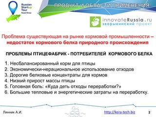 2Линник А.И. http://kera-tech.biz
Проблема существующая на рынке кормовой промышленности –
недостаток кормового белка природного происхождения
1. Несбалансированный корм для птицы
2. Экономически-нерациональное использование отходов
3. Дорогие белковые концентраты для кормов
4. Низкий прирост массы птицы
5. Головная боль: «Куда деть отходы переработки?»
6. Большие тепловые и энергетические затраты на переработку.
ПРОБЛЕМЫ ПТИЦЕФАБРИК - ПОТРЕБИТЕЛЕЙ КОРМОВОГО БЕЛКА
 