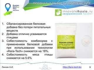 5Линник А.И. http://kera-tech.biz
1. Сбалансированная белковая
добавка без потери питательных
веществ
2. Добавка отлично усваивается
птицами
3. Себестоимость комбикорма с
применением белковой добавки
при использовании технологии
«Kera-Tech» снижается на 18%.
4. Себестоимость мяса птицы
снижается на 5.6%
 
