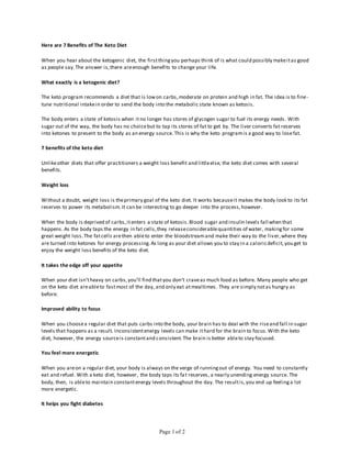 Page 1 of 2
Here are 7 Benefits of The Keto Diet
When you hear about the ketogenic diet, the firstthingyou perhaps think of is what could possibly makeitas good
as people say.The answer is,there areenough benefits to change your life.
What exactly is a ketogenic diet?
The keto program recommends a diet that is lowon carbs,moderate on protein and high in fat. The idea is to fine-
tune nutritional intakein order to send the body into the metabolic state known as ketosis.
The body enters a state of ketosis when itno longer has stores of glycogen sugar to fuel its energy needs. With
sugar out of the way, the body has no choicebut to tap its stores of fat to get by. The liver converts fat reserves
into ketones to present to the body as an energy source. This is why the keto programis a good way to losefat.
7 benefits of the keto diet
Unlikeother diets that offer practitioners a weight loss benefit and littleelse, the keto diet comes with several
benefits.
Weight loss
Without a doubt, weight loss is theprimary goal of the keto diet. It works becauseit makes the body look to its fat
reserves to power its metabolism.It can be interesting to go deeper into the process,however.
When the body is deprived of carbs,itenters a state of ketosis.Blood sugar and insulin levels fall when that
happens. As the body taps the energy in fat cells,they releaseconsiderablequantities of water, makingfor some
great weight loss.The fatcells arethen ableto enter the bloodstreamand make their way to the liver,where they
are turned into ketones for energy processing.As long as your diet allows you to stay in a caloricdeficit,you get to
enjoy the weight loss benefits of the keto diet.
It takes the edge off your appetite
When your diet isn'theavy on carbs,you'll find thatyou don't craveas much food as before. Many people who get
on the keto diet areableto fastmost of the day, and only eat atmealtimes. They are simply notas hungry as
before.
Improved ability to focus
When you choosea regular diet that puts carbs into the body, your brain has to deal with the riseand fall in sugar
levels that happens as a result. Inconsistentenergy levels can make ithard for the brain to focus.With the keto
diet, however, the energy sourceis constantand consistent.The brain is better ableto stay focused.
You feel more energetic
When you areon a regular diet, your body is always on the verge of runningout of energy. You need to constantly
eat and refuel. With a keto diet, however, the body taps its fat reserves, a nearly unending energy source. The
body, then, is ableto maintain constantenergy levels throughout the day. The resultis,you end up feelinga lot
more energetic.
It helps you fight diabetes
 
