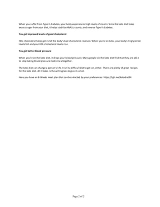 Page 2 of 2
When you suffer from Type II diabetes,your body experiences high levels of insulin.Sincethe keto diet takes
excess sugar from your diet, it helps stabilizeHbA1c counts,and reverse Type II diabetes.
You get improved levels of good cholesterol
HDL cholesterol helps get rid of the body's bad cholesterol reserves.When you're on keto, your body's triglyceride
levels fall and your HDL cholesterol levels rise.
You get better blood pressure
When you're on the keto diet, itdrops your blood pressure. Many people on the keto diet find that they are abl e
to stop taking blood pressuremedicinealtogether.
The keto diet can change a person's life.It isn'ta difficultdietto get on, either. There are plenty of great recipes
for the keto diet. All ittakes is the willingnessto give it a shot.
Here you have an 8-Weeks meal plan that can be selected by your preferences: https://igli.me/Ketodiet34
 