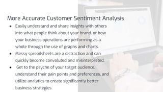More Accurate Customer Sentiment Analysis
● Easily understand and share insights with others
into what people think about your brand, or how
your business operations are performing as a
whole through the use of graphs and charts.
● Messy spreadsheets are a distraction and can
quickly become convoluted and misinterpreted.
● Get to the psyche of your target audience,
understand their pain points and preferences, and
utilize analytics to create significantly better
business strategies
 
