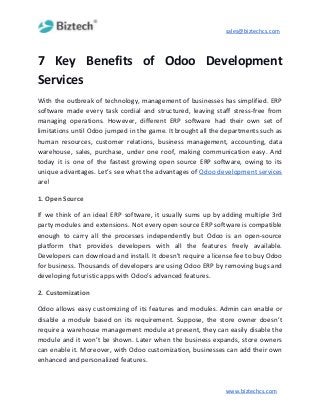 sales@biztechcs.com
7 Key Benefits of Odoo Development
Services
With the outbreak of technology, management of businesses has simplified. ERP
software made every task cordial and structured, leaving staff stress-free from
managing operations. However, different ERP software had their own set of
limitations until Odoo jumped in the game. It brought all the departments such as
human resources, customer relations, business management, accounting, data
warehouse, sales, purchase, under one roof, making communication easy. And
today it is one of the fastest growing open source ERP software, owing to its
unique advantages. Let’s see what the advantages of ​Odoo development services
are!
1. Open Source
If we think of an ideal ERP software, it usually sums up by adding multiple 3rd
party modules and extensions. Not every open source ERP software is compatible
enough to carry all the processes independently but Odoo is an open-source
platform that provides developers with all the features freely available.
Developers can download and install. It doesn’t require a license fee to buy Odoo
for business. Thousands of developers are using Odoo ERP by removing bugs and
developing futuristic apps with Odoo’s advanced features.
2.​ ​Customization
Odoo allows easy customizing of its features and modules. Admin can enable or
disable a module based on its requirement. Suppose, the store owner doesn’t
require a warehouse management module at present, they can easily disable the
module and it won’t be shown. Later when the business expands, store owners
can enable it. Moreover, with Odoo customization, businesses can add their own
enhanced and personalized features.
www.biztechcs.com
 