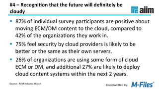Underwri(en	by:	
#4	–	Recogni(on	that	the	future	will	deﬁnitely	be	
cloudy	
§  87%	of	individual	survey	parLcipants	are	posiLve	about	
moving	ECM/DM	content	to	the	cloud,	compared	to	
42%	of	the	organizaLons	they	work	in.	
§  75%	feel	security	by	cloud	providers	is	likely	to	be	
be(er	or	the	same	as	their	own	servers.	
§  26%	of	organizaLons	are	using	some	form	of	cloud	
ECM	or	DM,	and	addiLonal	27%	are	likely	to	deploy	
cloud	content	systems	within	the	next	2	years.	
Source:		AIIM	Industry	Watch	
 