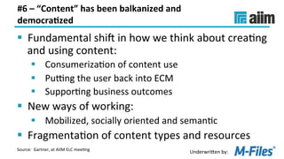 Underwri(en	by:	
#6	–	“Content”	has	been	balkanized	and	
democra(zed	
§  Fundamental	shij	in	how	we	think	about	creaLng	
and	using	content:	
§  ConsumerizaLon	of	content	use	
§  PuBng	the	user	back	into	ECM	
§  SupporLng	business	outcomes	
§  New	ways	of	working:	
§  Mobilized,	socially	oriented	and	semanLc	
§  FragmentaLon	of	content	types	and	resources	
Source:		Gartner,	at	AIIM	ELC	meeLng	
 