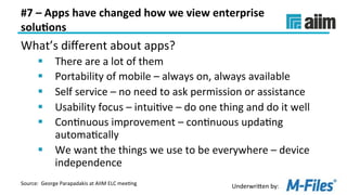 Underwri(en	by:	
#7	–	Apps	have	changed	how	we	view	enterprise	
solu(ons	
What’s	diﬀerent	about	apps?	
§  There	are	a	lot	of	them	
§  Portability	of	mobile	–	always	on,	always	available	
§  Self	service	–	no	need	to	ask	permission	or	assistance	
§  Usability	focus	–	intuiLve	–	do	one	thing	and	do	it	well	
§  ConLnuous	improvement	–	conLnuous	updaLng	
automaLcally	
§  We	want	the	things	we	use	to	be	everywhere	–	device	
independence	
Source:		George	Parapadakis	at	AIIM	ELC	meeLng	
 
