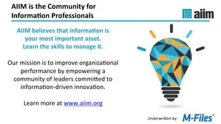 Underwri(en	by:	
AIIM	is	the	Community	for		
Informa(on	Professionals	
AIIM	believes	that	informa(on	is		
your	most	important	asset.		
Learn	the	skills	to	manage	it.	
	
Our	mission	is	to	improve	organizaLonal	
performance	by	empowering	a	
community	of	leaders	commi(ed	to	
informaLon-driven	innovaLon.	
	
Learn	more	at	www.aiim.org		
	
 