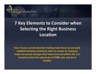 7 Key Elements to Consider when  
7 Key Elements to Consider when
   Selecting the Right Business 
             Location

Fact: If your current decision making tools focus on annually 
  updated database printouts with no means to interpret 
  updated database printouts with no means to interpret
major structural changes that have occurred within the U.S. 
    economy since the upheavals of 2008, you may be in 
                            trouble.
                            trouble
 