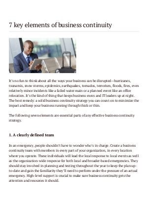 7 key elements of business continuity

It’s no fun to think about all the ways your business can be disrupted—hurricanes,
tsunamis, snow storms, epidemics, earthquakes, tornados, terrorism, floods, fires, even
relatively minor incidents like a failed water main or a planned event like an office
relocation. It’s the kind of thing that keeps business execs and IT leaders up at night.
The best remedy: a solid business continuity strategy you can count on to minimize the
impact and keep your business running through thick or thin.
The following seven elements are essential parts of any effective business continuity
strategy.

1. A clearly defined team
In an emergency, people shouldn’t have to wonder who’s in charge. Create a business
continuity team with members in every part of your organization, in every location
where you operate. These individuals will lead the local response to local events as well
as the organization-wide response for both local and broader-based emergencies. They
should stay involved in planning and testing throughout the year to keep the plan upto-date and gain the familiarity they’ll need to perform under the pressure of an actual
emergency. High-level support is crucial to make sure business continuity gets the
attention and resources it should.

 